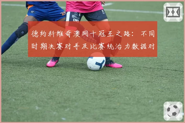 德约科维奇澳网十冠王之路：不同时期决赛对手及比赛统治力数据对比