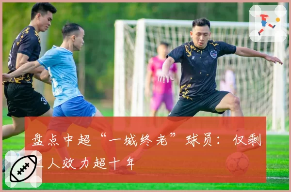 盘点中超“一城终老”球员：仅剩三人效力超十年