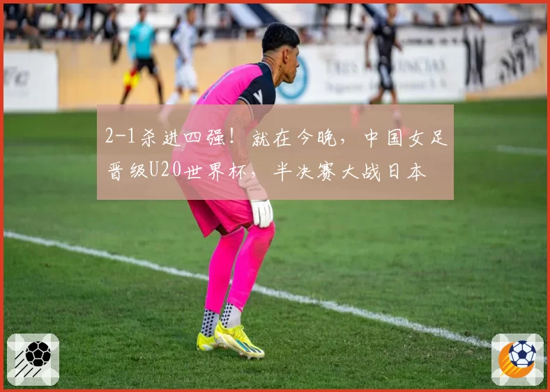 2-1杀进四强！就在今晚，中国女足晋级U20世界杯，半决赛大战日本