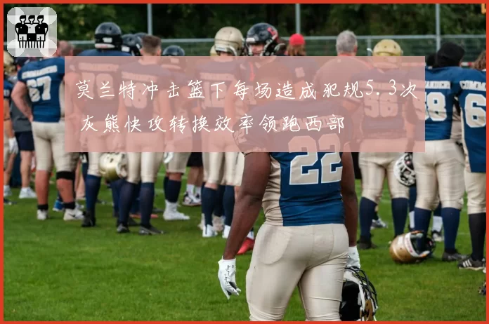 莫兰特冲击篮下每场造成犯规5.3次 灰熊快攻转换效率领跑西部