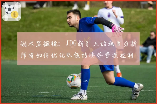 战术显微镜:JDG新引入的韩国分析师将如何优化队伍的峡谷资源控制链?