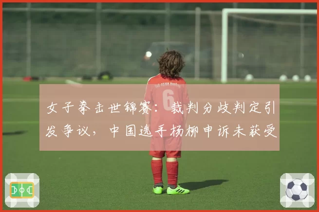 女子拳击世锦赛:裁判分歧判定引发争议,中国选手杨柳申诉未获受理