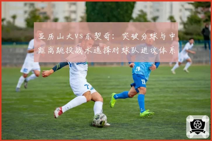 亚历山大vs东契奇：突破分球与中距离跳投战术选择对球队进攻体系的影响