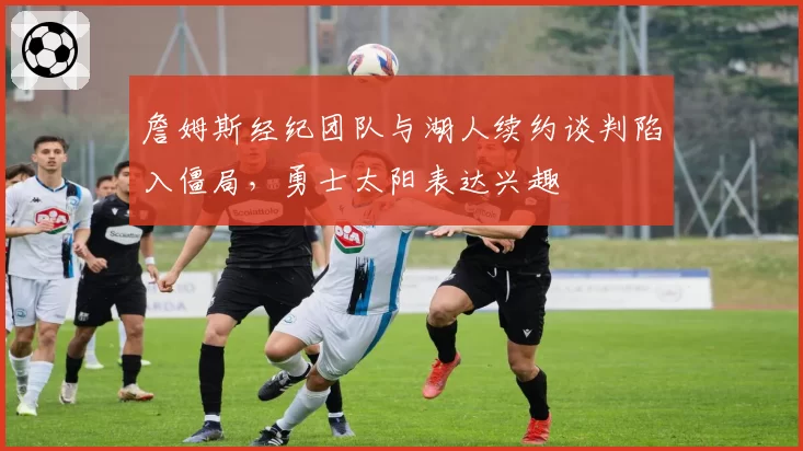 詹姆斯经纪团队与湖人续约谈判陷入僵局，勇士太阳表达兴趣