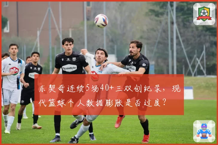 东契奇连续5场40+三双创纪录，现代篮球个人数据膨胀是否过度？