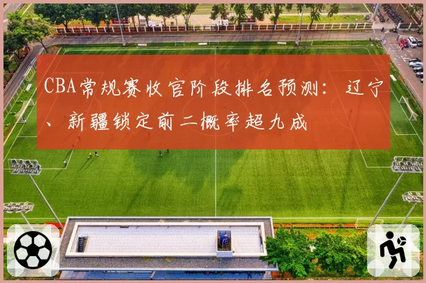 CBA常规赛收官阶段排名预测:辽宁、新疆锁定前二概率超九成