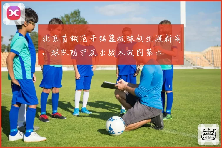 北京首钢范子铭篮板球创生涯新高，球队防守反击战术巩固第六