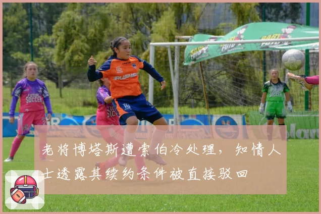 老将博塔斯遭索伯冷处理,知情人士透露其续约条件被直接驳回
