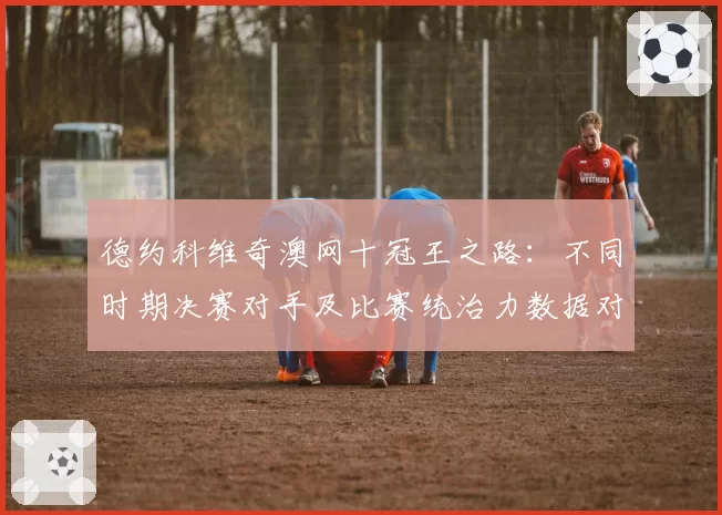 德约科维奇澳网十冠王之路：不同时期决赛对手及比赛统治力数据对比