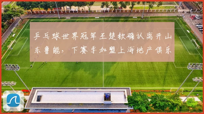 乒乓球世界冠军王楚钦确认离开山东鲁能,下赛季加盟上海地产俱乐部