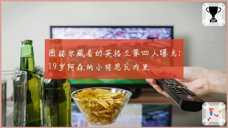 图赫尔藏着的英格兰第四人曝光：19岁阿森纳小将恩瓦内里