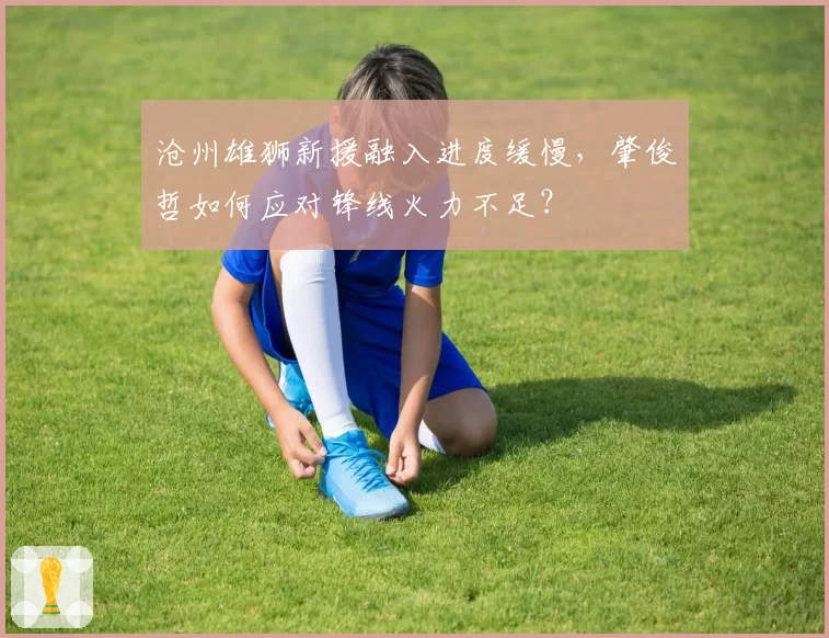 沧州雄狮新援融入进度缓慢,肇俊哲如何应对锋线火力不足?