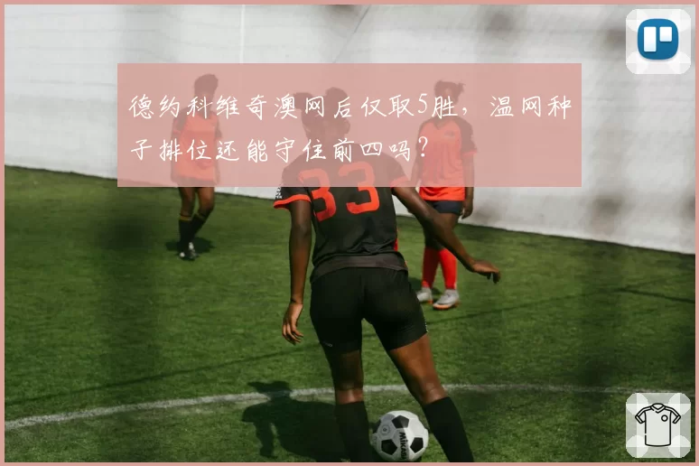 德约科维奇澳网后仅取5胜,温网种子排位还能守住前四吗?