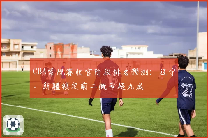 CBA常规赛收官阶段排名预测:辽宁、新疆锁定前二概率超九成