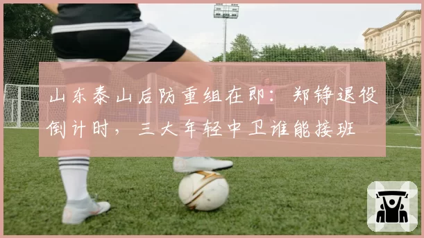 山东泰山后防重组在即：郑铮退役倒计时，三大年轻中卫谁能接班
