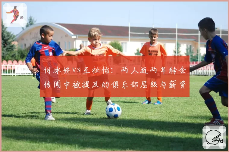 何冰娇vs王祉怡:两人近两年转会传闻中被提及的俱乐部层级与薪资对比