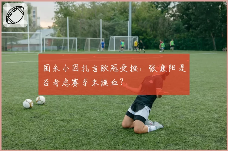 国米小因扎吉欧冠受挫，张康阳是否考虑赛季末换血？