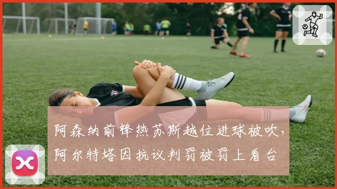 阿森纳前锋热苏斯越位进球被吹,阿尔特塔因抗议判罚被罚上看台