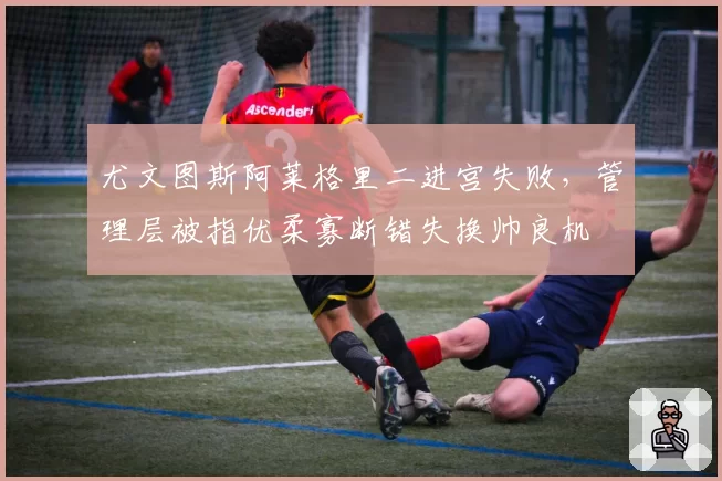 尤文图斯阿莱格里二进宫失败，管理层被指优柔寡断错失换帅良机