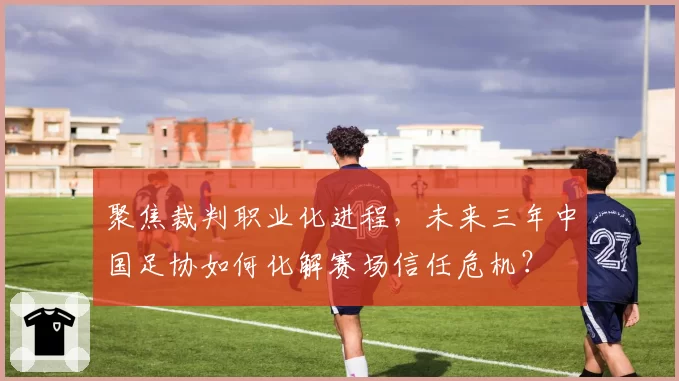 聚焦裁判职业化进程，未来三年中国足协如何化解赛场信任危机？