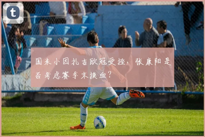 国米小因扎吉欧冠受挫，张康阳是否考虑赛季末换血？