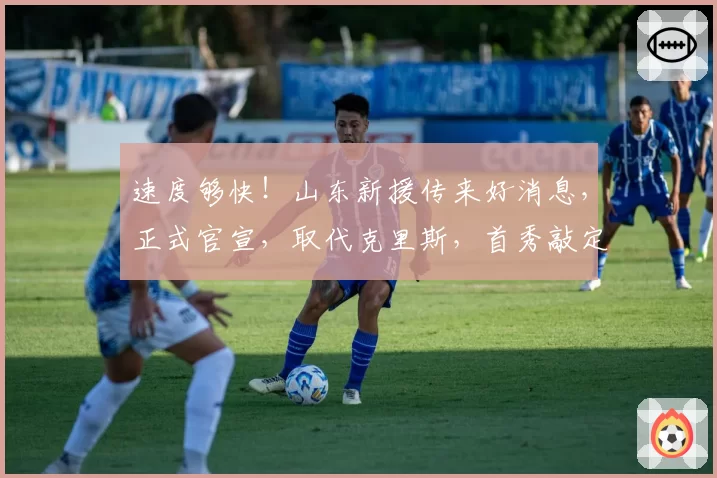 速度够快！山东新援传来好消息，正式官宣，取代克里斯，首秀敲定