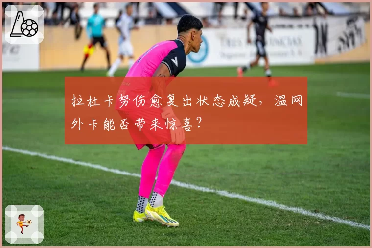 拉杜卡努伤愈复出状态成疑,温网外卡能否带来惊喜?