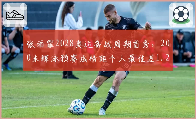 张雨霏2028奥运备战周期首秀，200米蝶泳预赛成绩距个人最佳差1.2秒