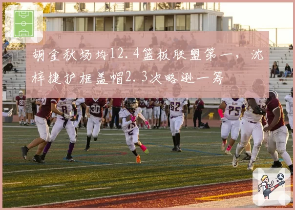 胡金秋场均12.4篮板联盟第一，沈梓捷护框盖帽2.3次略逊一筹