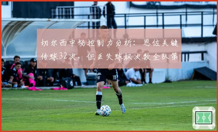 切尔西中场控制力分析：恩佐关键传球32次，但丢失球权次数全队第一