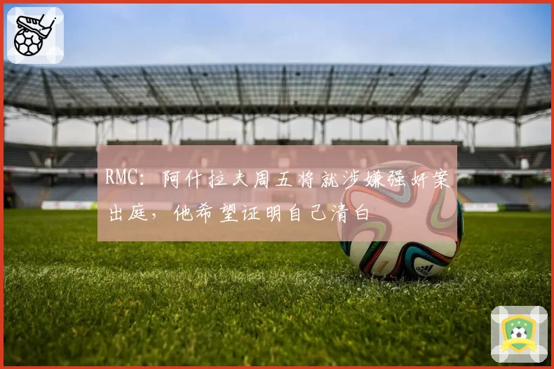 RMC:阿什拉夫周五将就涉嫌强奸案出庭,他希望证明自己清白
