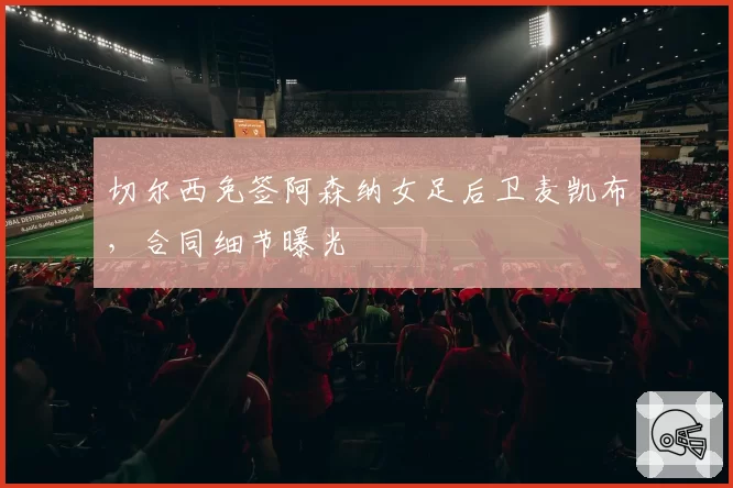 切尔西免签阿森纳女足后卫麦凯布,合同细节曝光