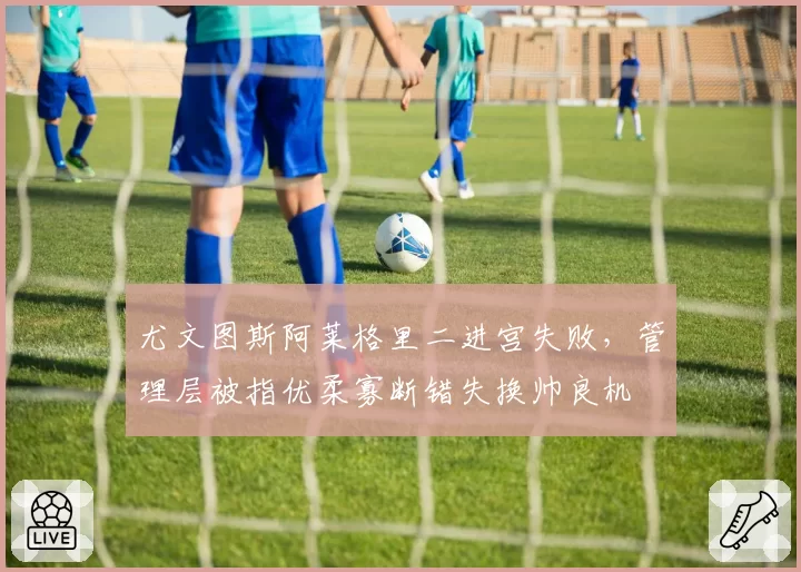 尤文图斯阿莱格里二进宫失败，管理层被指优柔寡断错失换帅良机