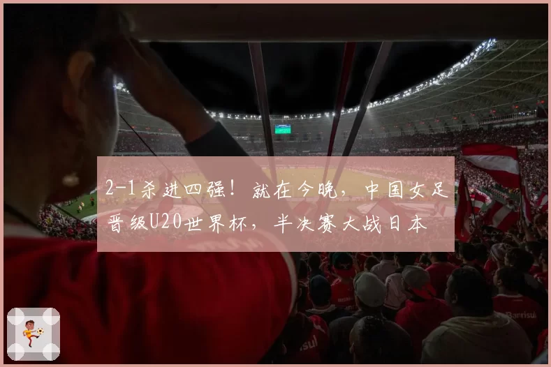 2-1杀进四强！就在今晚，中国女足晋级U20世界杯，半决赛大战日本