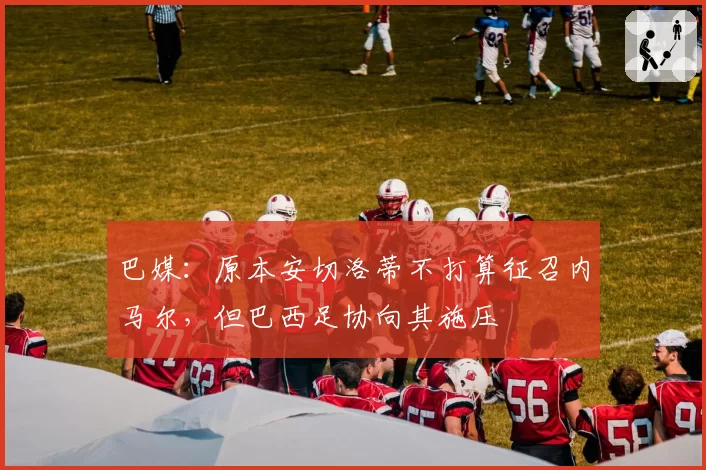 巴媒：原本安切洛蒂不打算征召内马尔，但巴西足协向其施压