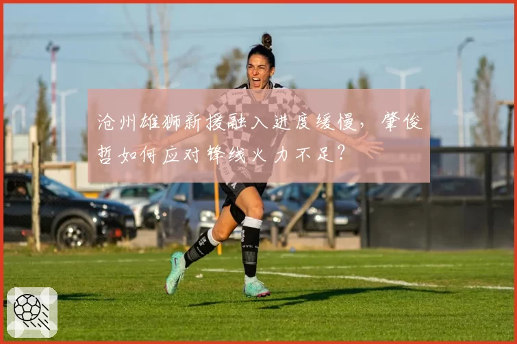 沧州雄狮新援融入进度缓慢,肇俊哲如何应对锋线火力不足?