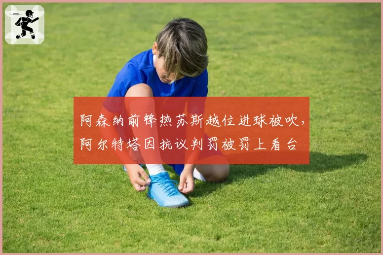 阿森纳前锋热苏斯越位进球被吹,阿尔特塔因抗议判罚被罚上看台