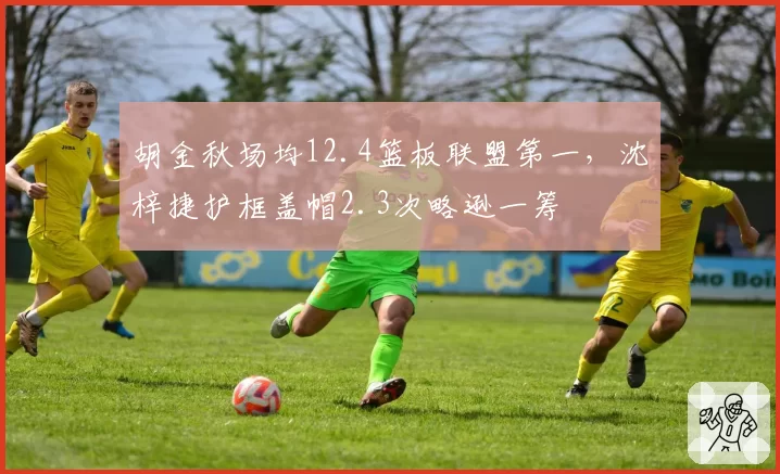 胡金秋场均12.4篮板联盟第一，沈梓捷护框盖帽2.3次略逊一筹