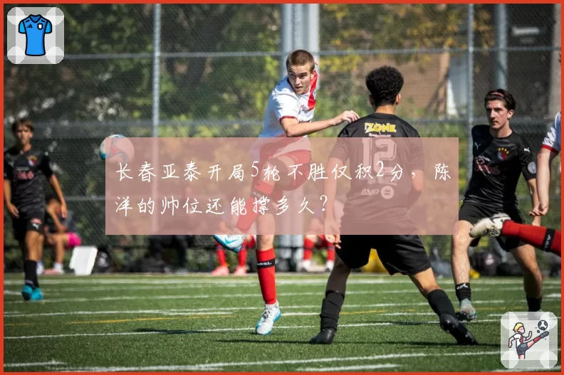 长春亚泰开局5轮不胜仅积2分,陈洋的帅位还能撑多久?