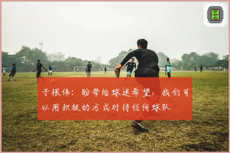 于根伟:盼带给球迷希望,我们可以用积极的方式对待任何球队