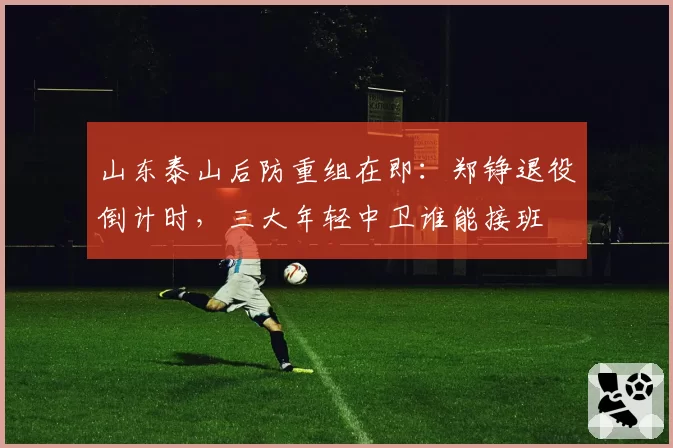 山东泰山后防重组在即:郑铮退役倒计时,三大年轻中卫谁能接班