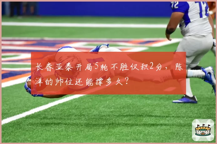 长春亚泰开局5轮不胜仅积2分,陈洋的帅位还能撑多久?