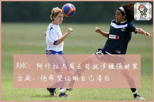 RMC：阿什拉夫周五将就涉嫌强奸案出庭，他希望证明自己清白