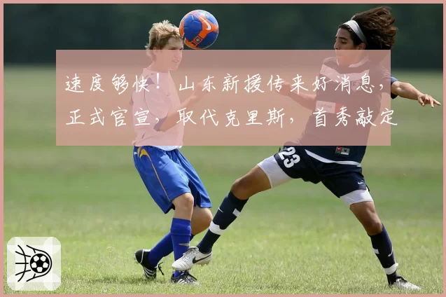 速度够快！山东新援传来好消息，正式官宣，取代克里斯，首秀敲定