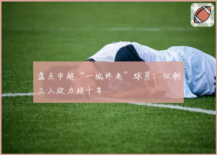 盘点中超“一城终老”球员：仅剩三人效力超十年
