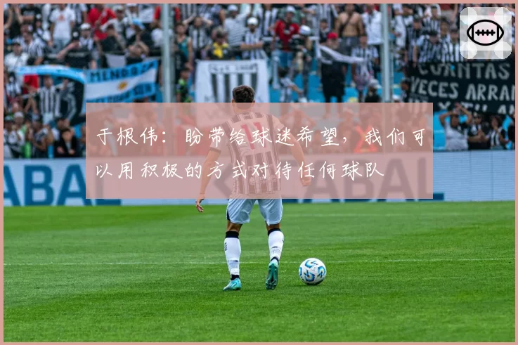 于根伟:盼带给球迷希望,我们可以用积极的方式对待任何球队