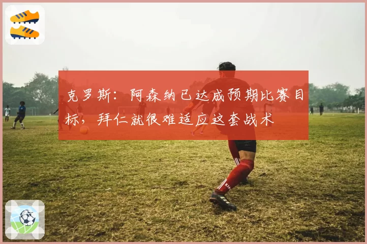 克罗斯:阿森纳已达成预期比赛目标,拜仁就很难适应这套战术