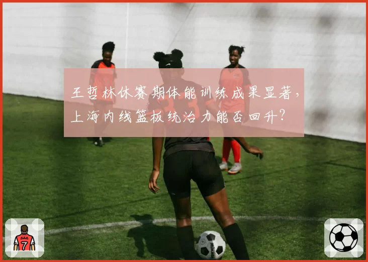 王哲林休赛期体能训练成果显著，上海内线篮板统治力能否回升？