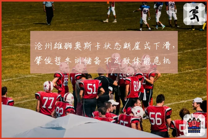 沧州雄狮奥斯卡状态断崖式下滑,肇俊哲冬训储备不足致体能危机