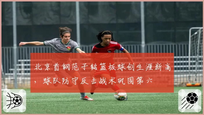 北京首钢范子铭篮板球创生涯新高，球队防守反击战术巩固第六
